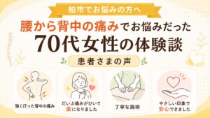 腰から背中の痛みでお悩みだった70代女性の体験談 - 強く打った背中の痛み、だいぶ痛みがひいて楽になった、丁寧な施術、やさしい印象で安心できたという柏市の患者さまの声